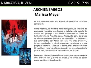 NARRATIVA JUVENIL P.V.P. $ 17.95
ARCHIENEMIGOS
Marissa Meyer
La vida secreta de Nova está a punto de volverse un poco más
complicada:
Como Insomnia, es miembro de los Renegados, un sindicato de
poderosos y amados superhéroes, y trabaja en la patrulla de
Adrian para proteger a los débiles y mantener el orden en
Gatlon City. Como Pesadilla, es una Anarquista, parte del grupo
de villanos que desea derrocar a los Renegados. Y como Nova…
sus sentimientos por Adrian son cada vez más profundos,
incluso cuando él es el hijo de sus peores enemigos y le oculta
peligrosos secretos. Mientras la delincuencia crece en Gatlon
City, Adrian y Nova no solo cuestionarán sus creencias sobre la
justicia, sino también lo que sienten el uno por el otro.
Renegados y Anarquistas vuelven a enfrentarse, pero esta vez la
línea entre el bien y el mal es difusa y un exceso de poder
puede significar el fin del mundo.
 