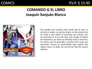 COMICS P.V.P. $ 15.95
COMANDO G EL LIBRO
Joaquín Sanjuán Blanco
Han pasado casi cuarenta años desde que la serie se
estrenó en Japón, su país de origen, ya iba siendo hora
de rendir a este clásico el homenaje que merece. Con
esa intención ve la luz este libro, que recoge la historia
de Comando G, así como sus distintas series y versiones,
los cómics que ha generado y muchas otras cosas que
permitirán conocer en profundidad todo aquello que
rodea al que, sin duda, fue uno de los hitos de nuestra
infancia.
 