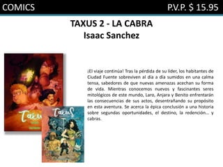 COMICS P.V.P. $ 15.95
TAXUS 2 - LA CABRA
Isaac Sanchez
¡El viaje continúa! Tras la pérdida de su líder, los habitantes de
Ciudad Fuente sobreviven al día a día sumidos en una calma
tensa, sabedores de que nuevas amenazas acechan su forma
de vida. Mientras conocemos nuevos y fascinantes seres
mitológicos de este mundo, Laro, Anjara y Benito enfrentarán
las consecuencias de sus actos, desentrañando su propósito
en esta aventura. Se acerca la épica conclusión a una historia
sobre segundas oportunidades, el destino, la redención… y
cabras.
 