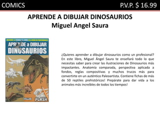 COMICS P.V.P. $ 16.99
APRENDE A DIBUJAR DINOSAURIOS
Miguel Angel Saura
¿Quieres aprender a dibujar dinosaurios como un profesional?
En este libro, Miguel Ángel Saura te enseñará todo lo que
necesitas saber para crear las ilustraciones de Dinosaurios más
impactantes. Anatomía comparada, perspectiva aplicada a
fondos, reglas compositivas y muchos trucos más para
convertirte en un auténtico Paleoartista. Contiene fichas de más
de 50 reptiles prehistóricos! Prepárate para dar vida a los
animales más increíbles de todos los tiempos!
 