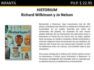 INFANTIL P.V.P. $ 22.95
HISTORIUM
Richard Wilkinson y Jo Nelson
Bienvenido a Historium. Aquí encontrarás más de 160
piezas y artefactos que ofrecen un atisbo de la historia de la
humanidad. En un amplio recorrido por todos los
continentes del planeta, los visitantes de este museo
podrán disfrutar de las ilustraciones de cada pieza como si
estuvieran en frente de una vitrina real. Lo mejor: podrán
tocar las piezas sin miedo a romperlas. Desde ornamentos y
artículos religiosos hasta herramientas de uso cotidiano, las
salas de este museo son una manera para recordar no sólo
las diferencias entre las culturas, sino también todo lo que
comparten.
Esta nueva entrega de la exitosa serie Visita nuestro museo
no desmerece a títulos como Animalium o Botanium: la
minuciosa investigación del ilustrador sólo es superada por
su destreza técnica y la belleza de sus ilustraciones.
 