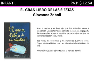INFANTIL P.V.P. $ 12.54
EL GRAN LIBRO DE LAS SIESTAS
Giovanna Zoboli
Cae la noche y es hora de que los animales vayan a
descansar. Los cachorros en camada sueñan con espagueti,
la mama cabra arropa a sus siete cabritos mientras que los
camellos reposan en su litera.
Las ranas, los cocodrilos y los mandriles duermen todos.
Todos menos el búho, que cierra los ojos solo cuando es de
día.
Un álbum ilustrado perfecto para la hora de dormir.
 