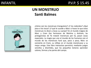 INFANTIL P.V.P. $ 15.45
UN MONSTRUO
Santi Balmes
¿Cómo son los monstruos triangulares? ¿Y los redondos? ¿Qué
pasa si los tocas? ¿Y qué le sucede a Marc si haces lo que estos
monstruos te dicen y tocas su cuerpo? En el mundo mágico de
Marc y Cram (los hermanos de Martina y Anitram, las
protagonistas de Yo mataré monstruos por ti), pasan cosas
especiales. La magia que une el mundo de los humanos con el
mundo de los monstruos hará que, poco a poco, Marc se
convierta en Cram, su reflejo en el mundo monstruoso y su
mejor amigo. Este libro interactivo permitirá, mediante juegos
sencillos y divertidos, que los pequeños lectores aprendan
colores, formas y las partes del cuerpo.
 
