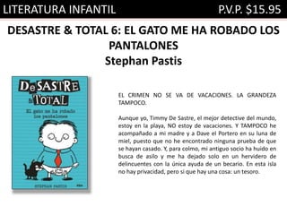 LITERATURA INFANTIL P.V.P. $15.95
DESASTRE & TOTAL 6: EL GATO ME HA ROBADO LOS
PANTALONES
Stephan Pastis
EL CRIMEN NO SE VA DE VACACIONES. LA GRANDEZA
TAMPOCO.
Aunque yo, Timmy De Sastre, el mejor detective del mundo,
estoy en la playa, NO estoy de vacaciones. Y TAMPOCO he
acompañado a mi madre y a Dave el Portero en su luna de
miel, puesto que no he encontrado ninguna prueba de que
se hayan casado. Y, para colmo, mi antiguo socio ha huido en
busca de asilo y me ha dejado solo en un hervidero de
delincuentes con la única ayuda de un becario. En esta isla
no hay privacidad, pero si que hay una cosa: un tesoro.
 