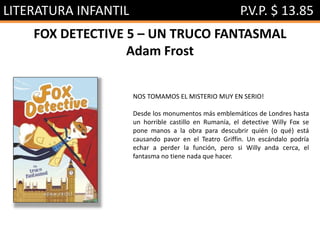 LITERATURA INFANTIL P.V.P. $ 13.85
FOX DETECTIVE 5 – UN TRUCO FANTASMAL
Adam Frost
NOS TOMAMOS EL MISTERIO MUY EN SERIO!
Desde los monumentos más emblemáticos de Londres hasta
un horrible castillo en Rumanía, el detective Willy Fox se
pone manos a la obra para descubrir quién (o qué) está
causando pavor en el Teatro Griffin. Un escándalo podría
echar a perder la función, pero si Willy anda cerca, el
fantasma no tiene nada que hacer.
 