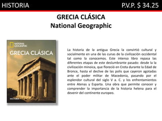 HISTORIA P.V.P. $ 34.25
GRECIA CLÁSICA
National Geographic
La historia de la antigua Grecia la convirtió cultural y
socialmente en una de las cunas de la civilización occidental
tal como la conocemos. Este intenso libro repasa las
diferentes etapas de este deslumbrante pasado: desde la la
civilización minoica, que floreció en Creta durante la Edad de
Bronce, hasta el declive de las polis que cayeron agotadas
ante el poder militar de Macedonia, pasando por el
esplendor cultural del siglo V a. C. y los enfrentamientos
entre Atenas y Esparta. Una obra que permite conocer y
comprender la importancia de la historia helena para el
devenir del continente europeo.
 