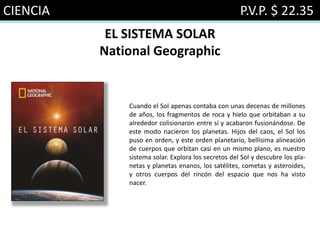 CIENCIA P.V.P. $ 22.35
EL SISTEMA SOLAR
National Geographic
Cuando el Sol apenas contaba con unas decenas de millones
de años, los fragmentos de roca y hielo que orbitaban a su
alrededor colisionaron entre sí y acabaron fusionándose. De
este modo nacieron los planetas. Hijos del caos, el Sol los
puso en orden, y este orden planetario, bellísima alineación
de cuerpos que orbitan casi en un mismo plano, es nuestro
sistema solar. Explora los secretos del Sol y descubre los pla-
netas y planetas enanos, los satélites, cometas y asteroides,
y otros cuerpos del rincón del espacio que nos ha visto
nacer.
 
