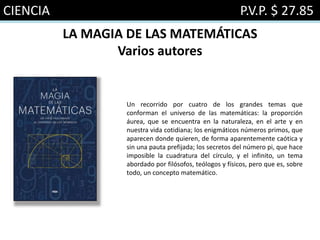 CIENCIA P.V.P. $ 27.85
LA MAGIA DE LAS MATEMÁTICAS
Varios autores
Un recorrido por cuatro de los grandes temas que
conforman el universo de las matemáticas: la proporción
áurea, que se encuentra en la naturaleza, en el arte y en
nuestra vida cotidiana; los enigmáticos números primos, que
aparecen donde quieren, de forma aparentemente caótica y
sin una pauta prefijada; los secretos del número pi, que hace
imposible la cuadratura del círculo, y el infinito, un tema
abordado por filósofos, teólogos y físicos, pero que es, sobre
todo, un concepto matemático.
 