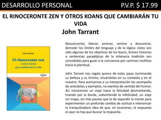 DESARROLLO PERSONAL P.V.P. $ 17.99
EL RINOCERONTE ZEN Y OTROS KOANS QUE CAMBIARÁN TU
VIDA
John Tarrant
Desconcertar, liberar, serenar, centrar y descentrar,
demoler los límites del lenguaje y de la lógica: éstos son
sólo algunos de los objetivos de los koans, breves historias
o sentencias paradójicas de la milenaria tradición zen
concebidas para guiar a la conciencia por caminos insólitos
hacia la plenitud.
John Tarrant nos regala quince de estas joyas iluminando
su belleza y su lirismo, situándolas en su contexto y en el
nuestro. Para acercarnos a su interpretación los acompaña
de anécdotas y ejemplos, no exentos de sentido del humor.
Así iniciaremos un viaje hacia la felicidad desmontando,
tirando por la borda, subvirtiendo la infelicidad; un viaje
sin mapa, sin más pautas que la de expandir la mente para
experimentar un profundo cambio de actitud e interiorizar
la tranquilizadora idea de que, en ocasiones, la respuesta
es que no hay que buscar la respuesta.
 