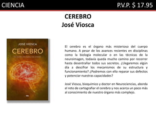 CIENCIA P.V.P. $ 17.95
CEREBRO
José Viosca
El cerebro es el órgano más misterioso del cuerpo
humano. A pesar de los avances recientes en disciplinas
como la biología molecular o en las técnicas de la
neuroimagen, todavía queda mucho camino por recorrer
hasta desentrañar todos sus secretos. ¿Llegaremos algún
día a descifrar los mecanismos de su estructura y
funcionamiento? ¿Podremos con ello reparar sus defectos
y potenciar nuestras capacidades?
José Viosca, bioquímico y doctor en Neurociencias, aborda
el reto de cartografiar el cerebro y nos acerca un poco más
al conocimiento de nuestro órgano más complejo.
 