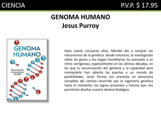 CIENCIA P.V.P. $ 17.95
GENOMA HUMANO
Jesus Purroy
Hace ciento cincuenta años, Mendel dio a conocer los
mecanismos de la genética. Desde entonces, la investigación
sobre los genes y los rasgos hereditarios ha avanzado a un
ritmo vertiginoso, especialmente en las últimas décadas, en
las que la secuenciación del genoma y la capacidad para
manipularlo han abierto las puertas a un mundo de
posibilidades. Jesús Purroy nos presenta un panorama
completo del camino recorrido por la ingeniería genética
hasta el momento: los logros presentes y futuros que nos
permitirán diseñar nuestro destino biológico.
 