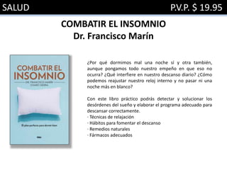 SALUD P.V.P. $ 19.95
COMBATIR EL INSOMNIO
Dr. Francisco Marín
¿Por qué dormimos mal una noche sí y otra también,
aunque pongamos todo nuestro empeño en que eso no
ocurra? ¿Qué interfiere en nuestro descanso diario? ¿Cómo
podemos reajustar nuestro reloj interno y no pasar ni una
noche más en blanco?
Con este libro práctico podrás detectar y solucionar los
desórdenes del sueño y elaborar el programa adecuado para
descansar correctamente.
· Técnicas de relajación
· Hábitos para fomentar el descanso
· Remedios naturales
· Fármacos adecuados
 