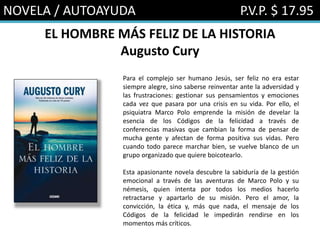 NOVELA / AUTOAYUDA P.V.P. $ 17.95
EL HOMBRE MÁS FELIZ DE LA HISTORIA
Augusto Cury
Para el complejo ser humano Jesús, ser feliz no era estar
siempre alegre, sino saberse reinventar ante la adversidad y
las frustraciones: gestionar sus pensamientos y emociones
cada vez que pasara por una crisis en su vida. Por ello, el
psiquiatra Marco Polo emprende la misión de develar la
esencia de los Códigos de la felicidad a través de
conferencias masivas que cambian la forma de pensar de
mucha gente y afectan de forma positiva sus vidas. Pero
cuando todo parece marchar bien, se vuelve blanco de un
grupo organizado que quiere boicotearlo.
Esta apasionante novela descubre la sabiduría de la gestión
emocional a través de las aventuras de Marco Polo y su
némesis, quien intenta por todos los medios hacerlo
retractarse y apartarlo de su misión. Pero el amor, la
convicción, la ética y, más que nada, el mensaje de los
Códigos de la felicidad le impedirán rendirse en los
momentos más críticos.
 
