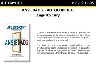 AUTOAYUDA P.V.P. $ 11.95
ANSIEDAD 2 - AUTOCONTROL
Augusto Cury
¿Cuál es la diferencia entre estrés y ansiedad? ¿Cuáles son
las consecuencias de la falta de control de estrés? ¿Cómo
saber si tenemos ansiedad saludable o enfermiza? Y ¿cómo
gestionamos el estrés y la ansiedad?
Con base en sus experiencias autobiográficas y en
investigaciones sobre inteligencia emocional, el psiquiatra
Augusto Cury hace una propuesta de valiosas herramientas
emocionales para la administración del estrés y la ansiedad.
 