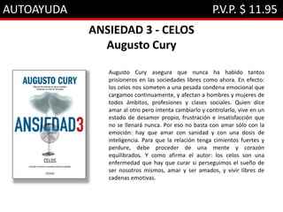 AUTOAYUDA P.V.P. $ 11.95
ANSIEDAD 3 - CELOS
Augusto Cury
Augusto Cury asegura que nunca ha habido tantos
prisioneros en las sociedades libres como ahora. En efecto:
los celos nos someten a una pesada condena emocional que
cargamos continuamente, y afectan a hombres y mujeres de
todos ámbitos, profesiones y clases sociales. Quien dice
amar al otro pero intenta cambiarlo y controlarlo, vive en un
estado de desamor propio, frustración e insatisfacción que
no se llenará nunca. Por eso no basta con amar sólo con la
emoción: hay que amar con sanidad y con una dosis de
inteligencia. Para que la relación tenga cimientos fuertes y
perdure, debe proceder de una mente y corazón
equilibrados. Y como afirma el autor: los celos son una
enfermedad que hay que curar si perseguimos el sueño de
ser nosotros mismos, amar y ser amados, y vivir libres de
cadenas emotivas.
 