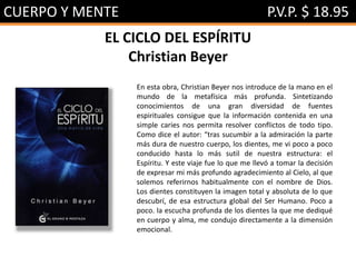 CUERPO Y MENTE P.V.P. $ 18.95
EL CICLO DEL ESPÍRITU
Christian Beyer
En esta obra, Christian Beyer nos introduce de la mano en el
mundo de la metafísica más profunda. Sintetizando
conocimientos de una gran diversidad de fuentes
espirituales consigue que la información contenida en una
simple caries nos permita resolver conflictos de todo tipo.
Como dice el autor: “tras sucumbir a la admiración la parte
más dura de nuestro cuerpo, los dientes, me vi poco a poco
conducido hasta lo más sutil de nuestra estructura: el
Espíritu. Y este viaje fue lo que me llevó a tomar la decisión
de expresar mi más profundo agradecimiento al Cielo, al que
solemos referirnos habitualmente con el nombre de Dios.
Los dientes constituyen la imagen total y absoluta de lo que
descubrí, de esa estructura global del Ser Humano. Poco a
poco. la escucha profunda de los dientes la que me dediqué
en cuerpo y alma, me condujo directamente a la dimensión
emocional.
 