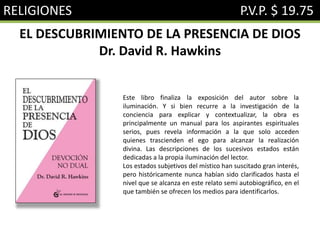 RELIGIONES P.V.P. $ 19.75
EL DESCUBRIMIENTO DE LA PRESENCIA DE DIOS
Dr. David R. Hawkins
Este libro finaliza la exposición del autor sobre la
iluminación. Y si bien recurre a la investigación de la
conciencia para explicar y contextualizar, la obra es
principalmente un manual para los aspirantes espirituales
serios, pues revela información a la que solo acceden
quienes trascienden el ego para alcanzar la realización
divina. Las descripciones de los sucesivos estados están
dedicadas a la propia iluminación del lector.
Los estados subjetivos del místico han suscitado gran interés,
pero históricamente nunca habían sido clarificados hasta el
nivel que se alcanza en este relato semi autobiográfico, en el
que también se ofrecen los medios para identificarlos.
 