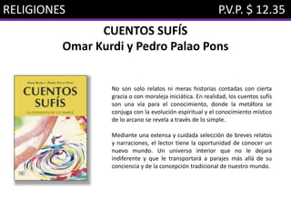 RELIGIONES P.V.P. $ 12.35
CUENTOS SUFÍS
Omar Kurdi y Pedro Palao Pons
No son solo relatos ni meras historias contadas con cierta
gracia o con moraleja iniciática. En realidad, los cuentos sufís
son una vía para el conocimiento, donde la metáfora se
conjuga con la evolución espiritual y el conocimiento místico
de lo arcano se revela a través de lo simple.
Mediante una extensa y cuidada selección de breves relatos
y narraciones, el lector tiene la oportunidad de conocer un
nuevo mundo. Un universo interior que no le dejará
indiferente y que le transportará a parajes más allá de su
conciencia y de la concepción tradicional de nuestro mundo.
 