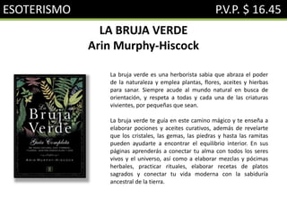 ESOTERISMO P.V.P. $ 16.45
LA BRUJA VERDE
Arin Murphy-Hiscock
La bruja verde es una herborista sabia que abraza el poder
de la naturaleza y emplea plantas, flores, aceites y hierbas
para sanar. Siempre acude al mundo natural en busca de
orientación, y respeta a todas y cada una de las criaturas
vivientes, por pequeñas que sean.
La bruja verde te guía en este camino mágico y te enseña a
elaborar pociones y aceites curativos, además de revelarte
que los cristales, las gemas, las piedras y hasta las ramitas
pueden ayudarte a encontrar el equilibrio interior. En sus
páginas aprenderás a conectar tu alma con todos los seres
vivos y el universo, así como a elaborar mezclas y pócimas
herbales, practicar rituales, elaborar recetas de platos
sagrados y conectar tu vida moderna con la sabiduría
ancestral de la tierra.
 