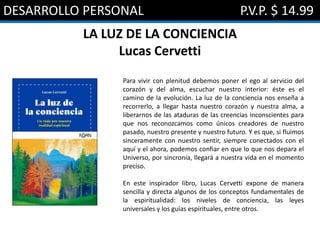 DESARROLLO PERSONAL P.V.P. $ 14.99
LA LUZ DE LA CONCIENCIA
Lucas Cervetti
Para vivir con plenitud debemos poner el ego al servicio del
corazón y del alma, escuchar nuestro interior: éste es el
camino de la evolución. La luz de la conciencia nos enseña a
recorrerlo, a llegar hasta nuestro corazón y nuestra alma, a
liberarnos de las ataduras de las creencias inconscientes para
que nos reconozcamos como únicos creadores de nuestro
pasado, nuestro presente y nuestro futuro. Y es que, si fluimos
sinceramente con nuestro sentir, siempre conectados con el
aquí y el ahora, podemos confiar en que lo que nos depara el
Universo, por sincronía, llegará a nuestra vida en el momento
preciso.
En este inspirador libro, Lucas Cervetti expone de manera
sencilla y directa algunos de los conceptos fundamentales de
la espiritualidad: los niveles de conciencia, las leyes
universales y los guías espirituales, entre otros.
 