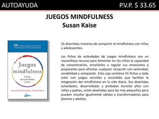 AUTOAYUDA P.V.P. $ 33.65
JUEGOS MINDFULNESS
Susan Kaise
55 divertidas maneras de compartir el mindfulness con niños
y adolescentes.
Las fichas de actividades de Juegos mindfulness son un
maravilloso recurso para fomentar en los niños la capacidad
de concentración, enseñarles a regular sus emociones y
prepararles para afrontar cualquier situación con serenidad,
amabilidad y compasión. Esta caja contiene 55 fichas a todo
color con juegos sencillos y accesibles que facilitan la
integración del mindfulness en la vida diaria. Sus divertidas
actividades, desarrolladas y probadas durante años con
niños y padres, están diseñadas para los más pequeños pero
pueden resultar igualmente válidas y transformadoras para
jóvenes y adultos.
 