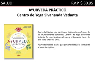 SALUD P.V.P. $ 30.95
AYURVEDA PRÁCTICO
Centro de Yoga Sivananda Vedanta
Ayurveda Práctico está escrito por destacados profesores de
los mundialmente conocidos Centros de Yoga Sivananda
Vedanta. Su experiencia en el yoga y el Ayurveda hacen de
este texto una obra única.
Ayurveda Práctico es una guía personalizada para conducirte
al bienestar óptimo.
 
