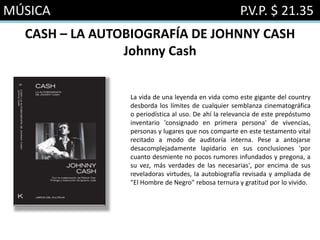 MÚSICA P.V.P. $ 21.35
CASH – LA AUTOBIOGRAFÍA DE JOHNNY CASH
Johnny Cash
La vida de una leyenda en vida como este gigante del country
desborda los límites de cualquier semblanza cinematográfica
o periodística al uso. De ahí la relevancia de este prepóstumo
inventario 'consignado en primera persona' de vivencias,
personas y lugares que nos comparte en este testamento vital
recitado a modo de auditoría interna. Pese a antojarse
desacomplejadamente lapidario en sus conclusiones 'por
cuanto desmiente no pocos rumores infundados y pregona, a
su vez, más verdades de las necesarias', por encima de sus
reveladoras virtudes, la autobiografía revisada y ampliada de
"El Hombre de Negro" rebosa ternura y gratitud por lo vivido.
 