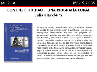MÚSICA P.V.P. $ 21.35
CON BILLIE HOLIDAY – UNA BIOGRAFÍA CORAL
Julia Blackbum
En lugar de relatar, como dicta el canon, el ascenso y declive
del objeto de esta reconstrucción arqueológica -con tintes de
investigación detectivesca-, Blackbum nos propone otra
aproximación: permite que sean las voces de los personajes
que trataron y conocieron a Billie Holiday quienes tomen la
palabra. Invocación espiritista que ha sido posible gracias a un
inesperado hallazgo: las más de 150 entrevistas realizadas por
Linda Kuehl en los años setenta a acólitos, vagos y maleantes.
Poco importa si las historias no concuerdan, si tropezamos con
alegatos contradictorios o incluso si estas contrapuntísticas
semblanzas parecen versar sobre un ser irreconocible. El
desafío es liberar a la artista de las ensoñaciones que recitó en
sus memorias y que el lector extraiga sus conclusiones.
 