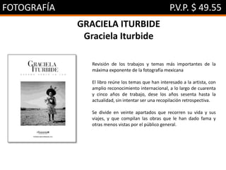 FOTOGRAFÍA P.V.P. $ 49.55
GRACIELA ITURBIDE
Graciela Iturbide
Revisión de los trabajos y temas más importantes de la
máxima exponente de la fotografía mexicana
El libro reúne los temas que han interesado a la artista, con
amplio reconocimiento internacional, a lo largo de cuarenta
y cinco años de trabajo, dese los años sesenta hasta la
actualidad, sin intentar ser una recopilación retrospectiva.
Se divide en veinte apartados que recorren su vida y sus
viajes, y que compilan las obras que le han dado fama y
otras menos vistas por el público general.
 