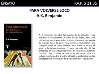ENSAYO P.V.P. $ 21.35
PARA VOLVERSE LOCO
A.K. Benjamin
A. K. Benjamin nos abre las puertas de su consulta y nos
presenta a sus pacientes. A través de sus casos, narra una
historia que es a la vez muchas historias. Construye una galería
de espejos llena de giros inesperados y revelaciones que
consigue poner en duda nuestras ideas sobre la locura, el
amor y la autodestrucción. El autor va más allá de las
anécdotas para desdibujar los límites de lo que consideramos
“normal”. Solo a través de una prosa elocuente, irónica e
incluso mordaz podría arrastrar al lector a profundizar en los
conceptos más escurridizos de la neurociencia y la psiquiatría.
 