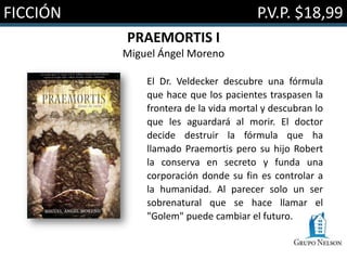 FICCIÓN                                P.V.P. $18,99
          PRAEMORTIS I
          Miguel Ángel Moreno

              El Dr. Veldecker descubre una fórmula
              que hace que los pacientes traspasen la
              frontera de la vida mortal y descubran lo
              que les aguardará al morir. El doctor
              decide destruir la fórmula que ha
              llamado Praemortis pero su hijo Robert
              la conserva en secreto y funda una
              corporación donde su fin es controlar a
              la humanidad. Al parecer solo un ser
              sobrenatural que se hace llamar el
              "Golem" puede cambiar el futuro.
 