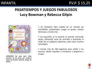 INFANTIL P.V.P. $ 15,25
PASATIEMPOS Y JUEGOS FABULOSOS
Lucy Bowman y Rebecca Gilpin
• Un fantástico libro repleto de un montón de
actividades: pasatiempos, juegos en grupo, recetas
deliciosas y mucho más.
• Los pequeños se lo pasarán en grande cocinando
pizzas, dibujando caras de animales o buscando la
salida de un peligroso laberinto, entre otras muchas
actividades.
• Incluye más de 200 pegatinas para añadir a las
escenas: desde cupcakes o mariposas a pingüinos y
orugas.
¡ATENCIÓN! No apto para niños
menores de 36 meses por contener
piezas de tamaño reducido. Riesgo de
asfixia.
 