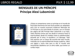 LIBROS REGALO P.V.P. $ 12,99
MENSAJES DE UN PRÍNCIPE
Príncipe Alexi Lubomirski
¿Cómo es comportarse como un príncipe en el mundo de
hoy?¿Qué elementos de este título pueden ser adaptados
para usar en nuestro escenario moderno? Mensajes de
un Príncipe es una carta desde el corazón, con un consejo
por página del SAS Príncipe Alexi Lubomirski a sus hijos,
sobre distintos temas que van desde el romance hasta la
espiritualidad, desde los modales hasta la caballerosidad,
pasando por el amor, el equilibrio y el liderazgo. Todo
esto aparece con un toque del encanto del viejo mundo,
matizado con la espiritualidad del tiempo moderno. ¡Abre
una página y toma nota para tu día! El mundo está
necesitando caballeros con un alma noble, que tomen un
rumbo mejor.
 