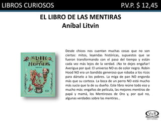LIBROS CURIOSOS P.V.P. $ 12,45
EL LIBRO DE LAS MENTIRAS
Aníbal Litvin
Desde chicos nos cuentan muchas cosas que no son
ciertas: mitos, leyendas históricas, supuestos que se
fueron transformando con el paso del tiempo y están
cada vez más lejos de la verdad. ¡No te dejes engañar!
Averigua por qué: El universo NO es de color negro. Robin
Hood NO era un bandido generoso que robaba a los ricos
para dárselo a los pobres. La miga de pan NO engorda
más que su corteza. La boca de un perro NO está mucho
más sucia que la de su dueño. Este libro reúne todo eso y
mucho más: engaños de película, las mejores mentiras de
papá y mamá, los Mentirosos de Oro y, por qué no,
algunas verdades sobre las mentiras…
 