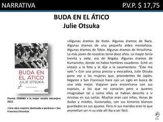 NARRATIVA P.V.P. $ 17,75
BUDA EN EL ÁTICO
Julie Otsuka
«Algunas éramos de Kioto. Algunas éramos de Nara.
Algunas éramos de una pequeña aldea montañosa.
Algunas éramos de Tokio. Algunas éramos de Hiroshima.
La más joven de nosotras tenía doce años. La mayor tenía
treinta y siete, era de Niigata. Algunas éramos de
Kumamoto, donde no había hombres casaderos. Eché un
vistazo a la foto y le dije a la casamentera: “Éste me
vale.”» Con una prosa precisa y evocadora, Julie Otsuka
pone voz a las mujeres que, procedentes de Japón,
llegaron a San Francisco hace casi un siglo en busca de
una vida mejor. Viajaron para encontrarse con sus
esposos, a los que no conocían pero a quienes
imaginaban tal y como ellos se habían descrito a sí
mismos en sus cartas. Muchas eran casi niñas, llenas de
dudas y miedos, ilusionadas, con sus kimonos blancos
guardados en sus ajuares. Pero ni sus maridos eran lo que
prometían ser ni su vida allí iba a ser fácil.
Premio FEMINA a la mejor novela extranjera
2012.
«Una obra maestra destinada a perdurar.» San
Francisco Chronicle
 