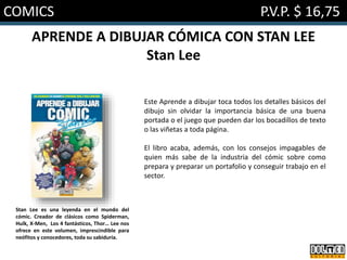 COMICS P.V.P. $ 16,75
APRENDE A DIBUJAR CÓMICA CON STAN LEE
Stan Lee
Este Aprende a dibujar toca todos los detalles básicos del
dibujo sin olvidar la importancia básica de una buena
portada o el juego que pueden dar los bocadillos de texto
o las viñetas a toda página.
El libro acaba, además, con los consejos impagables de
quien más sabe de la industria del cómic sobre como
prepara y preparar un portafolio y conseguir trabajo en el
sector.
Stan Lee es una leyenda en el mundo del
cómic. Creador de clásicos como Spiderman,
Hulk, X-Men, Los 4 fantásticos, Thor… Lee nos
ofrece en este volumen, imprescindible para
neófitos y conocedores, toda su sabiduría.
 