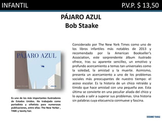 INFANTIL P.V.P. $ 13,50
PÁJARO AZUL
Bob Staake
Considerado por The New York Times como uno de
los libros infantiles más notables de 2013 y
recomendado por la American Bookseller’s
Association, este sorprendente álbum ilustrado
ofrece, tras su aparente sencillez, un emotivo y
profundo acercamiento a temas tan universales como
la soledad, la amistad y la muerte. Asimismo,
presenta un acercamiento a uno de los problemas
sociales más preocupantes de nuestro tiempo: el
acoso escolar. Es la historia de un chico retraído y
tímido que hace amistad con una pequeña ave. Esta
última se convierte en una peculiar aliada del chico y
lo ayuda a salir a superar sus problemas. Una historia
sin palabras cuya elocuencia conmueve y fascina.
Es uno de los más importantes ilustradores
de Estados Unidos. Ha trabajado como
portadista y viñetista para numerosas
publicaciones, entre ellas: The New Yorker ,
TIME y Vanity Fair.
 