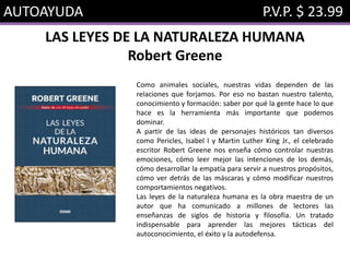 AUTOAYUDA P.V.P. $ 23.99
LAS LEYES DE LA NATURALEZA HUMANA
Robert Greene
Como animales sociales, nuestras vidas dependen de las
relaciones que forjamos. Por eso no bastan nuestro talento,
conocimiento y formación: saber por qué la gente hace lo que
hace es la herramienta más importante que podemos
dominar.
A partir de las ideas de personajes históricos tan diversos
como Pericles, Isabel I y Martin Luther King Jr., el celebrado
escritor Robert Greene nos enseña cómo controlar nuestras
emociones, cómo leer mejor las intenciones de los demás,
cómo desarrollar la empatía para servir a nuestros propósitos,
cómo ver detrás de las máscaras y cómo modificar nuestros
comportamientos negativos.
Las leyes de la naturaleza humana es la obra maestra de un
autor que ha comunicado a millones de lectores las
enseñanzas de siglos de historia y filosofía. Un tratado
indispensable para aprender las mejores tácticas del
autoconocimiento, el éxito y la autodefensa.
 