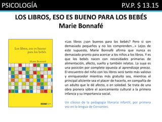 PSICOLOGÍA P.V.P. $ 13.15
LOS LIBROS, ESO ES BUENO PARA LOS BEBÉS
Marie Bonnafé
«Los libros ¿son buenos para los bebés? Pero si son
demasiado pequeños y no los comprenden...» Lejos de
este supuesto, Marie Bonnafé afirma que nunca es
demasiado pronto para acercar a los niños a los libros. Y es
que los bebés nacen con necesidades primarias de
alimentación, afecto, sueño y también relatos. La suya es
una posición por completo opuesta al aprendizaje precoz.
El encuentro del niño con los libros será tanto más valioso
y enriquecedor mientras más gratuito sea, mientras el
principal aliciente sea el placer de hacerlo, en compañía de
un adulto que le dé afecto, o en soledad. Se trata de una
obra pionera sobre el acercamiento cultural a la primera
infancia y su importancia social.
Un clásico de la pedagogía literaria infantil, por primera
vez en la lengua de Cervantes.
 