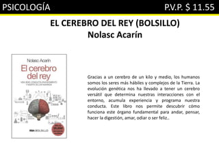 PSICOLOGÍA P.V.P. $ 11.55
EL CEREBRO DEL REY (BOLSILLO)
Nolasc Acarín
Gracias a un cerebro de un kilo y medio, los humanos
somos los seres más hábiles y complejos de la Tierra. La
evolución genética nos ha llevado a tener un cerebro
versátil que determina nuestras interacciones con el
entorno, acumula experiencia y programa nuestra
conducta. Este libro nos permite descubrir cómo
funciona este órgano fundamental para andar, pensar,
hacer la digestión, amar, odiar o ser feliz..
 