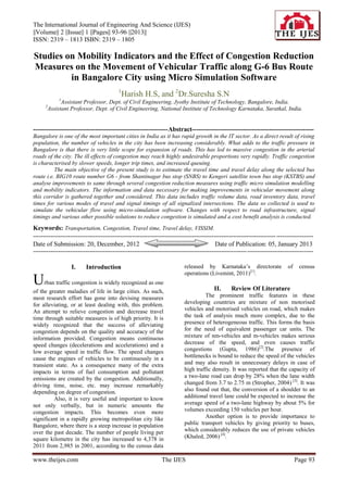 The International Journal of Engineering And Science (IJES)
||Volume|| 2 ||Issue|| 1 ||Pages|| 93-96 ||2013||
ISSN: 2319 – 1813 ISBN: 2319 – 1805

Studies on Mobility Indicators and the Effect of Congestion Reduction
Measures on the Movement of Vehicular Traffic along G-6 Bus Route
         in Bangalore City using Micro Simulation Software
                                            1
                                                Harish H.S, and 2Dr.Suresha S.N
             1
             Assistant Professor, Dept. of Civil Engineering, Jyothy Institute of Technology, Bangalore, India.
      2
       Assistant Professor, Dept. of Civil Engineering, National Institute of Technology Karnataka, Suratkal, India.


---------------------------------------------------------------Abstract---------------------------------------------------------
Bangalore is one of the most important cities in India as it has rapid growth in the IT sector. As a direct result of rising
population, the number of vehicles in the city has been increasing considerably. What adds to the traffic pressure in
Bangalore is that there is very little scope for expansion of roads. This has led to massive congestion in the arterial
roads of the city. The ill effects of congestion may reach highly undesirable proportions very rapidly. Traffic congestion
is characterised by slower speeds, longer trip times, and increased queuing.
          The main objective of the present study is to estimate the travel time and travel delay along the selected bus
route i.e. BIG10 route number G6 - from Shantinagar bus stop (SNBS) to Kengeri satellite town bus stop (KSTBS) and
analyse improvements to same through several congestion reduction measures using traffic micro simulation modelling
and mobility indicators. The information and data necessary for making improvements in vehicular movement along
this corridor is gathered together and considered. This data includes traffic volume data, road inventory data, travel
times for various modes of travel and signal timings of all signalized intersections. The data so collected is used to
simulate the vehicular flow using micro-simulation software. Changes with respect to road infrastructure, signal
timings and various other possible solutions to reduce congestion is simulated and a cost benefit analysis is conducted.
Keywords: Transportation, Congestion, Travel time, Travel delay, VISSIM.
----------------------------------------------------------------------------------------------------------------------------- -------------------
Date of Submission: 20, December, 2012                                                        Date of Publication: 05, January 2013
-------------------------------------------------------------------------------------------------------------- ----------------------------------

                   I.      Introduction                                       released by Karnataka’s directorate                  of    census
                                                                              operations (Livemint, 2011)[1].
U    rban traffic congestion is widely recognized as one
                                                                                             II.      Review Of Literature
of the greater maladies of life in large cities. As such,
most research effort has gone into devising measures                                   The prominent traffic features in these
for alleviating, or at least dealing with, this problem.                      developing countries are mixture of non motorised
An attempt to relieve congestion and decrease travel                          vehicles and motorised vehicles on road, which makes
time through suitable measures is of high priority. It is                     the task of analysis much more complex, due to the
widely recognized that the success of alleviating                             presence of heterogeneous traffic. This forms the basis
congestion depends on the quality and accuracy of the                         for the need of equivalent passenger car units. The
information provided. Congestion means continuous                             mixture of nm-vehicles and m-vehicles makes serious
speed changes (decelerations and accelerations) and a                         decrease of the speed, and even causes traffic
low average speed in traffic flow. The speed changes                          congestions (Gupta, 1986)[2].The presence of
cause the engines of vehicles to be continuously in a                         bottlenecks is bound to reduce the speed of the vehicles
transient state. As a consequence many of the extra                           and may also result in unnecessary delays in case of
impacts in terms of fuel consumption and pollutant                            high traffic density. It was reported that the capacity of
emissions are created by the congestion. Additionally,                        a two-lane road can drop by 28% when the lane width
driving time, noise, etc. may increase remarkably                             changed from 3.7 to 2.75 m (Stropher, 2004) [3]. It was
depending on degree of congestion.                                            also found out that, the conversion of a shoulder to an
         Also, it is very useful and important to know                        additional travel lane could be expected to increase the
not only verbally, but in numeric amounts the                                 average speed of a two-lane highway by about 5% for
congestion impacts. This becomes even more                                    volumes exceeding 150 vehicles per hour.
significant in a rapidly growing metropolitan city like                                Another option is to provide importance to
Bangalore, where there is a steep increase in population                      public transport vehicles by giving priority to buses,
over the past decade. The number of people living per                         which considerably reduces the use of private vehicles
square kilometre in the city has increased to 4,378 in                        (Khaled, 2006) [4].
2011 from 2,985 in 2001, according to the census data

www.theijes.com                                                   The IJES                                                              Page 93
 