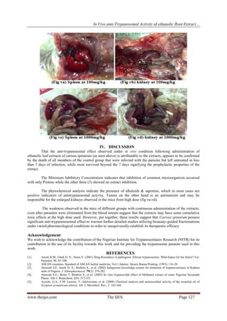 In Vivo anti-Trypanosomal Activity of ethanolic Root Extract…

IV. DISCUSSION
That the anti-trypanosomal effect observed under in vivo condition following administration of
ethanolic leaf extracts of carissa spinarum (as seen above) is attributable to the extracts, appears to be confirmed
by the death of all members of the control group that were infected with the parasite but left untreated in less
than 7 days of infection, while most survived beyond the 7 days signifying the prophylactic properties of the
extract.
The Minimum Inhibitory Concentration indicates that inhibition of common microorganism occurred
with only Proteus while the other three (3) showed no extract inhibition.
The phytochemical analysis indicate the presence of alkaloids & saponins, which in most cases are
positive indicators of antitrypanosomal activity, Tannin on the other hand is an antinutrient and may be
responsible for the enlarged kidneys observed in the mice from high dose (fig va-vd).
The weakness observed in the mice of different groups with continuous administration of the extracts;
even after parasites were eliminated from the blood stream suggest that the extracts may have some cumulative
toxic effects at the high dose used. However, put together, these results suggest that Carissa spinarum possess
significant anti-trypanonosomal effect to warrant further detailed studies utilizing bioassay-guided fractionations
under varied pharmacological conditions in order to unequivocally establish its therapeutic efficacy.

Acknowledgement:
We wish to acknowledge the contribution of the Nigerian Institute for Trypanosomiasis Research (NITR) for its
contribution in the use of its facility towards this work and for providing the trypanosome parasite used in this
work.

REFERENCES
[1].
[2].
[3].
[4].
[5].

Anene B.M., Onah D. N., Nawa Y. (2001) Drug Resistance in pathogenic African trypanosomes: What hopes for the future? Vet.
Parasitol, 96: 83-100.
ASEAN countries. Standard of ASEAN herbal medicine, Vol.1 Jakatra: Aksara Buena Printing, (1993): 116-28.
Atawodi S.E, Ameh D. A., Ibrahim S., et al. (2002) Indigenous knowledge system for treatment of trypanosomiasis in Kaduna
state of Nigeria. J. Ethnopharmacol, 79(2): 279-282.
Atawodi S.E., Bulus T. Ibrahim S., et al. (2003) In vitro trypanocidal effect of Methanol extract of some Nigerian Savannah
Plants. Afri J. Biotechnol, 2(9): 317-321.
Ayoola, G.A., F.M. Lawore, T. Adelowotan, et al. (2008) Chemical analysis and antimicrobial activity of the essential oil of
Syzigium aromaticum (clove). Afr. J. Microbiol. Res., 2: 162-166.

www.theijes.com

The IJES

Page 127

 