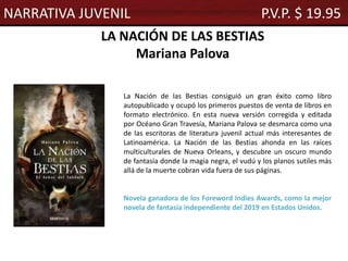 LA NACIÓN DE LAS BESTIAS
Mariana Palova
La Nación de las Bestias consiguió un gran éxito como libro
autopublicado y ocupó los primeros puestos de venta de libros en
formato electrónico. En esta nueva versión corregida y editada
por Océano Gran Travesía, Mariana Palova se desmarca como una
de las escritoras de literatura juvenil actual más interesantes de
Latinoamérica. La Nación de las Bestias ahonda en las raíces
multiculturales de Nueva Orleans, y descubre un oscuro mundo
de fantasía donde la magia negra, el vudú y los planos sutiles más
allá de la muerte cobran vida fuera de sus páginas.
Novela ganadora de los Foreword Indies Awards, como la mejor
novela de fantasía independiente del 2019 en Estados Unidos.
NARRATIVA JUVENIL P.V.P. $ 19.95
 