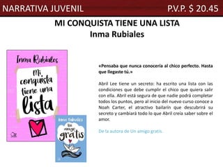 MI CONQUISTA TIENE UNA LISTA
Inma Rubiales
«Pensaba que nunca conocería al chico perfecto. Hasta
que llegaste tú.»
Abril Lee tiene un secreto: ha escrito una lista con las
condiciones que debe cumplir el chico que quiera salir
con ella. Abril está segura de que nadie podrá completar
todos los puntos, pero al inicio del nuevo curso conoce a
Noah Carter, el atractivo bailarín que descubrirá su
secreto y cambiará todo lo que Abril creía saber sobre el
amor.
De la autora de Un amigo gratis.
NARRATIVA JUVENIL P.V.P. $ 20.45
 
