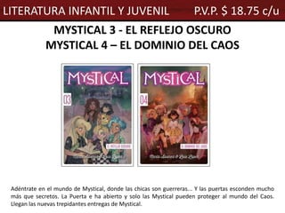 MYSTICAL 3 - EL REFLEJO OSCURO
MYSTICAL 4 – EL DOMINIO DEL CAOS
Adéntrate en el mundo de Mystical, donde las chicas son guerreras... Y las puertas esconden mucho
más que secretos. La Puerta e ha abierto y solo las Mystical pueden proteger al mundo del Caos.
Llegan las nuevas trepidantes entregas de Mystical.
LITERATURA INFANTIL Y JUVENIL P.V.P. $ 18.75 c/u
 