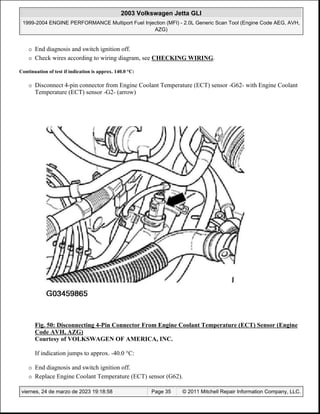 ¡ End diagnosis and switch ignition off.
¡ Check wires according to wiring diagram, see CHECKING WIRING.
Continuation of test if indication is approx. 140.0 °C:
¡ Disconnect 4-pin connector from Engine Coolant Temperature (ECT) sensor -G62- with Engine Coolant
Temperature (ECT) sensor -G2- (arrow)
Fig. 50: Disconnecting 4-Pin Connector From Engine Coolant Temperature (ECT) Sensor (Engine
Code AVH, AZG)
Courtesy of VOLKSWAGEN OF AMERICA, INC.
If indication jumps to approx. -40.0 °C:
¡ End diagnosis and switch ignition off.
¡ Replace Engine Coolant Temperature (ECT) sensor (G62).
2003 Volkswagen Jetta GLI
1999-2004 ENGINE PERFORMANCE Multiport Fuel Injection (MFI) - 2.0L Generic Scan Tool (Engine Code AEG, AVH,
AZG)
viernes, 24 de marzo de 2023 19:18:58 Page 35 © 2011 Mitchell Repair Information Company, LLC.
 