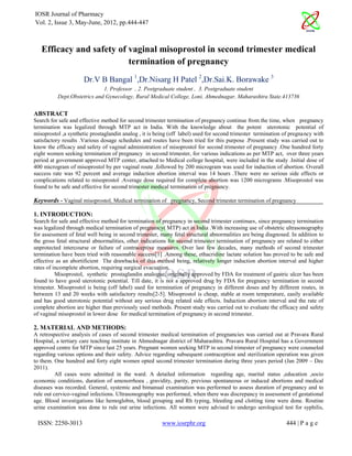IOSR Journal of Pharmacy
Vol. 2, Issue 3, May-June, 2012, pp.444-447



   Efficacy and safety of vaginal misoprostol in second trimester medical
                          termination of pregnancy
                     Dr.V B Bangal 1,Dr.Nisarg H Patel 2,Dr.Sai.K. Borawake 3
                             1. Professor , 2. Postgraduate student , 3. Postgraduate student
          Dept.Obstetrics and Gynecology, Rural Medical College, Loni, Ahmednagar, Maharashtra State.413736


ABSTRACT
Search for safe and effective method for second trimester termination of pregnancy continue from the time, when pregnancy
termination was legalized through MTP act in India. With the knowledge about the potent uterotonic potential of
misoprostol ,a synthetic prostaglandin analog , it is being (off label) used for second trimester termination of pregnancy with
satisfactory results .Various dosage schedules and routes have been tried for this purpose .Present study was carried out to
know the efficacy and safety of vaginal administration of misoprostol for second trimester of pregnancy .One hundred forty
eight women seeking termination of pregnancy in second trimester, for various indications as per MTP act, over three years
period at government approved MTP center, attached to Medical college hospital, were included in the study .Initial dose of
400 microgram of misoprostol by per vaginal route ,followed by 200 microgram was used for induction of abortion. Overall
success rate was 92 percent and average induction abortion interval was 14 hours .There were no serious side effects or
complications related to misoprostol .Average dose required for complete abortion was 1200 micrograms .Misoprostol was
found to be safe and effective for second trimester medical termination of pregnancy.

Keywords - Vaginal misoprostol, Medical termination of pregnancy, Second trimester termination of pregnancy

1. INTRODUCTION:
Search for safe and effective method for termination of pregnancy in second trimester continues, since pregnancy termination
was legalized through medical termination of pregnancy( MTP) act in India .With increasing use of obstetric ultrasonography
for assessment of fetal well being in second trimester, many fetal structural abnormalities are being diagnosed. In addition to
the gross fetal structural abnormalities, other indications for second trimester termination of pregnancy are related to either
unprotected intercourse or failure of contraceptive measures. Over last few decades, many methods of second trimester
termination have been tried with reasonable success[1] .Among these, ethacridine lactate solution has proved to be safe and
effective as an abortificient The drawbacks of this method being, relatively longer induction abortion interval and higher
rates of incomplete abortion, requiring surgical evacuation.
          Misoprostol, synthetic prostaglandin analogue, originally approved by FDA for treatment of gastric ulcer has been
found to have good uterotonic potential. Till date, it is not a approved drug by FDA for pregnancy termination in second
trimester. Misoprostol is being (off label) used for termination of pregnancy in different doses and by different routes, in
between 13 and 20 weeks with satisfactory results[2-5]. Misoprostol is cheap, stable at room temperature, easily available
and has good uterotonic potential without any serious drug related side effects. Induction abortion interval and the rate of
complete abortion are higher than previously used methods. Present study was carried out to evaluate the efficacy and safety
of vaginal misoprostol in lower dose for medical termination of pregnancy in second trimester.

2. MATERIAL AND METHODS:
A retrospective analysis of cases of second trimester medical termination of pregnancies was carried out at Pravara Rural
Hospital, a tertiary care teaching institute in Ahmednagar district of Maharashtra. Pravara Rural Hospital has a Government
approved centre for MTP since last 25 years. Pregnant women seeking MTP in second trimester of pregnancy were counseled
regarding various options and their safety. Advice regarding subsequent contraception and sterilization operation was given
to them. One hundred and forty eight women opted second trimester termination during three years period (Jan 2009 – Dec
2011).
          All cases were admitted in the ward. A detailed information regarding age, marital status ,education ,socio
economic conditions, duration of amenorrhoea , gravidity, parity, previous spontaneous or induced abortions and medical
diseases was recorded. General, systemic and bimanual examination was performed to assess duration of pregnancy and to
rule out cervico-vaginal infections. Ultrasonography was performed, when there was discrepancy in assessment of gestational
age. Blood investigations like hemoglobin, blood grouping and Rh typing, bleeding and clotting time were done. Routine
urine examination was done to rule out urine infections. All women were advised to undergo serological test for syphilis,

 ISSN: 2250-3013                                        www.iosrphr.org                                       444 | P a g e
 