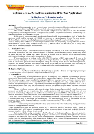 I nternational Journal Of Computational Engineering Research (ijceronline.com) Vol. 2Issue. 8



     Implementation of Serial Communication IP for Soc Applications
                                       1
                                        K. Raghuram, 2A.Lakshmi sudha,
                                  1
                                   Assoc.Professor,Pragati Engg College, Kakinada, AP, India.
                          2
                              Post Graduate Student, Pragati Engg College, Kakinada, Ap, India .

Abstract:
         The serial co mmunication is very co mmonly used communicat ion protocol between various peripherals and
processor. The current trend is all high speed buses are built with serial co mmunicat ion interface.
         The ALTERA’s NIOS II soft processor and PowerPC hard processor are widely used in FPGA based CSOC
(configurable system on chip) applications. These processers don’t have programmable serial lin ks for interfacing with
embedded peripherals wh ich are mostly off chip.
         In this project it is proposed to imp lement dynamically configurable serial co mmun ication block in Verilog. The
developed module shall be interfaced with NIOS II soft processor as a general purpose IO port. The serial interface
blocks shall be imp lemented to handle high data rate serial links and provide paralle l interface to the processor.
The Nios II IDE (EDK) shall be used for developing the test application in C programming language. The serial interface
blocks which are coded in Verilog shall be synthesized using QUARTUS II EDA tool. The CYCLONE III family FPGA
board shall be used for verifying the results on board.

I.     INTRODUCTION
           In electronic design a semiconductor intellectual property core, IP core, or IP block is a reusable unit of logic,
cell, or chip layout design that is the intellectual property of one party. IP cores may be licensed to another party or can
be owned and used by a single party alone. The term is derived fro m the licensing of the patent and source
code copyright intellectual property rights that subsist in the design.
          IP cores can be used as building blocks within ASIC ch ip designs or FPGA logic designs It IP cores in the
electronic design industry have had a profound impact on the design of systems on a chip. By licensing a design multiple
times, IP core licensor spread the cost of development among mult iple chip makers. IP cores for standard processors,
interfaces, and internal functions have enabled chip makers to put more of their resources into developing the
differentiating features of their ch ips. As a result, chip makers have developed innovations more quickly.

II. Typres of Ip Cores:
                       The IP core can be described as being for chip design what a library is for computer programming or
a discrete integrated circuit co mponent is for printed circuit board design.
A. SOFT CORES:
           As the complexity of embedded systems designs increased over time, designing each and every hardware
component of the system fro m scratch soon became far too imp ractical and expensive for most designers. Therefore, the
idea of using pre-designed and pre-tested intellectual property (IP) cores in designs became an attractive alternative. Soft-
core processors are microprocessors whose architecture and behavior are fu lly described using a synthesizable subset of a
hardware description language (HDL). They can be synthesized for any Application -Specific Integrated Circuit (ASIC)
or Field Programmab le Gate Array (FPGA ) technology; therefore they provide designers with a substantial amount of
flexib ility.
           The use of soft-core processors holds many advantages for the designer of an embedded system. First , soft-core
processors are flexible and can be customized for a specific application with relat ive ease. Second, since soft -core
processors are technology independent and can be synthesized for any given target ASIC or FPGA technology, they are
therefore more immune to beco ming obsolete when compared with circuit or log ic level descriptions of a processor.
 Finally, since a soft-core processor’s architecture and behavior are described at a higher abstraction level using an HDL,
it becomes much easier to understand the overall design. Th is paper presents a survey of the available soft -core
processors that are used to design and implement embedded systems using either FPGAs or ASICs.
B. HARD CORES :
                   Hard cores, by the nature of their low-level representation, offer better predictability of ch ip performance
in terms of t iming performance and area.
Analog and mixed-signal logic are generally defined as a lower-level, physical description. Hence, analog IP
(SerDes, PLLs, DAC, ADC, etc.) are p rovided to chip makers in transistor-layout format (such as GDSII.) Digital IP
cores are sometimes offered in layout format, as well.
           Such cores, whether analog or digital, are called "hard cores" (or hard macros), because the core's application
function cannot be meaningfully modified by chip designers. Transistor layouts must obey the target foundry's process
design rules, and hence, hard cores delivered for one foundry's process cannot be easily ported to a different process or
foundry. Merchant foundry operators (such as IBM,Fu jitsu, Samsung, TI, etc.) offer a variety of hard-macro IP functions
built for their o wn foundry process, helping to ensure customer lock-in.
||Issn 2250-3005(online)||                            ||December|| 2012||                                    ||||Pa ge 116
 