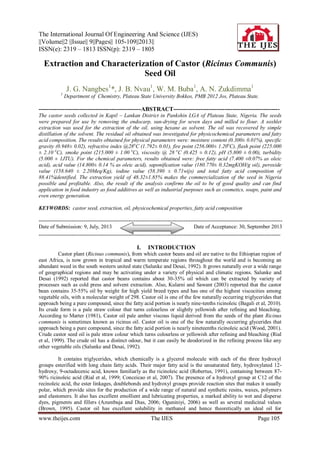 The International Journal Of Engineering And Science (IJES)
||Volume||2 ||Issue|| 9||Pages|| 105-109||2013||
ISSN(e): 2319 – 1813 ISSN(p): 2319 – 1805
www.theijes.com The IJES Page 105
Extraction and Characterization of Castor (Ricinus Communis)
Seed Oil
J. G. Nangbes1
*, J. B. Nvau1
, W. M. Buba1
, A. N. Zukdimma1
1
Department of Chemistry, Plateau State University Bokkos, PMB 2012 Jos, Plateau State.
----------------------------------------------------ABSTRACT------------------------------------------------------
The castor seeds collected in Kapil – Lankan District in Pankshin LGA of Plateau State, Nigeria. The seeds
were prepared for use by removing the endocarp, sun-drying for seven days and milled to flour. A soxhlet
extraction was used for the extraction of the oil, using hexane as solvent. The oil was recovered by simple
distillation of the solvent. The residual oil obtained was investigated for physicochemical parameters and fatty
acid composition. The results obtained for physical parameters were: moisture content (0.300± 0.01%), specific
gravity (0.948± 0.02), refractive index @28o
C (1.792± 0.01), fire point (256.000± 1.20o
C), flash point (225.000
± 2.10 o
C), smoke point (215.000 ± 1.00 o
C), viscosity @ 28 o
C (0.425 ± 0.12), pH (5.800 ± 0.00), turbidity
(5.000 ± 1JTU). For the chemical parameters, results obtained were: free fatty acid (7.400 ±0.07% as oleic
acid), acid value (14.800± 0.14 % as oleic acid), saponification value (180.770± 0.32mgKOH/g oil), peroxide
value (158.640 ± 2.20Meq/Kg), iodine value (58.390 ± 0.71wijs) and total fatty acid composition of
88.41%identified. The extraction yield of 48.32±1.85% makes the commercialization of the seed in Nigeria
possible and profitable. Also, the result of the analysis confirms the oil to be of good quality and can find
application in food industry as food additives as well as industrial purposes such as cosmetics, soaps, paint and
even energy generation.
KEYWORDS: castor seed, extraction, oil, physicochemical properties, fatty acid composition
----------------------------------------------------------------------------------------------------------------------------------------
Date of Submission: 9, July, 2013 Date of Acceptance: 30, September 2013
---------------------------------------------------------------------------------------------------------------------------------------
I. INTRODUCTION
Castor plant (Ricinus communis), from which castor beans and oil are native to the Ethiopian region of
east Africa, is now grown in tropical and warm temperate regions throughout the world and is becoming an
abundant weed in the south western united state (Salunke and Desai, 1992). It grows naturally over a wide range
of geographical regions and may be activating under a variety of physical and climatic regions. Salunke and
Desai (1992) reported that castor beans contains about 30-35% oil which can be extracted by variety of
processes such as cold press and solvent extraction. Also, Kularni and Sawant (2003) reported that the castor
bean contains 35-55% oil by weight for high yield breed types and has one of the highest viscocities among
vegetable oils, with a molecular weight of 298. Castor oil is one of the few naturally occurring triglycerides that
approach being a pure compound, since the fatty acid portion is nearly nine-tenths ricinoleic (Bagali et al, 2010).
Its crude form is a pale straw colour that turns colourless or slightly yellowish after refining and bleaching.
According to Marter (1981), Castor oil pale amber viscous liquid derived from the seeds of the plant Ricinus
communis is sometimes known as ricinus oil. Castor oil is one of the few naturally occurring glycerides that
approach being a pure compound, since the fatty acid portion is nearly nineteenths ricinoleic acid (Wood, 2001).
Crude castor seed oil is pale straw colour which turns colourless or yellowish after refining and bleaching (Rial
et al, 1999). The crude oil has a distinct odour, but it can easily be deodorized in the refining process like any
other vegetable oils (Salunke and Desai, 1992).
It contains triglycerides, which chemically is a glycerol molecule with each of the three hydroxyl
groups esterified with long chain fatty acids. Their major fatty acid is the unsaturated fatty, hydroxylated 12-
hydroxy, 9-octadecenic acid, known familiarly as the ricinoleic acid (Robertus, 1991), containing between 87-
90% ricinoleic acid (Rial et al, 1999; Conceicao et al, 2007). The presence of a hydroxyl group at C12 of the
recinoleic acid, the ester linkages, doublebonds and hydroxyl groups provide reaction sites that makes it usually
polar, which provide sites for the production of a wide range of natural and synthetic resins, waxes, polymers
and elastomers. It also has excellent emollient and lubricating properties, a marked ability to wet and disperse
dyes, pigments and fillers (Azumbuja and Dias, 2006; Oguniniyi, 2006) as well as several medicinal values
(Brown, 1995). Castor oil has excellent solubility in methanol and hence theoretically an ideal oil for
 
