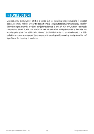 18teach with space – marble-ous ellipses | P02
Understanding the nature of orbits is a critical skill for explaining the observations of celestial
bodies. By linking Kepler’s laws with ideas of kinetic and gravitational potential energy, not only
can we interpret a comets orbit and any potential effects a collision may have, we can also model
the complex orbital dance that spacecraft like Rosetta must undergo in order to enhance our
knowledge of space. This activity also allows a skilful teacher to discuss and develop practical skills
including precision and accuracy in measurement, planning tables, drawing good graphs, lines of
best fit and the meaning of gradients.
→ CONCLUSION
 